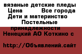 вязаные детские пледы › Цена ­ 950 - Все города Дети и материнство » Постельные принадлежности   . Ненецкий АО,Коткино с.